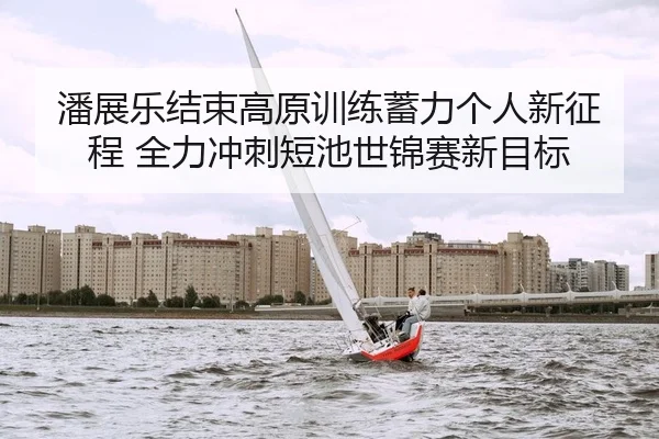 潘展乐结束高原训练蓄力个人新征程 全力冲刺短池世锦赛新目标